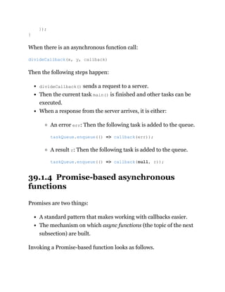 When there is an asynchronous function call:
Then the following steps happen:
divideCallback() sends a request to a server.
Then the current task main() is finished and other tasks can be
executed.
When a response from the server arrives, it is either:
An error err: Then the following task is added to the queue.
A result r: Then the following task is added to the queue.
39.1.4 Promise-based asynchronous
functions
Promises are two things:
A standard pattern that makes working with callbacks easier.
The mechanism on which async functions (the topic of the next
subsection) are built.
Invoking a Promise-based function looks as follows.
});
}
divideCallback(x, y, callback)
taskQueue.enqueue(() => callback(err));
taskQueue.enqueue(() => callback(null, r));
 
