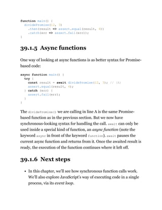 39.1.5 Async functions
One way of looking at async functions is as better syntax for Promise-
based code:
The dividePromise() we are calling in line A is the same Promise-
based function as in the previous section. But we now have
synchronous-looking syntax for handling the call. await can only be
used inside a special kind of function, an async function (note the
keyword async in front of the keyword function). await pauses the
current async function and returns from it. Once the awaited result is
ready, the execution of the function continues where it left off.
39.1.6 Next steps
In this chapter, we’ll see how synchronous function calls work.
We’ll also explore JavaScript’s way of executing code in a single
process, via its event loop.
function main() {
dividePromise(12, 3)
.then(result => assert.equal(result, 4))
.catch(err => assert.fail(err));
}
async function main() {
try {
const result = await dividePromise(12, 3); // (A)
assert.equal(result, 4);
} catch (err) {
assert.fail(err);
}
}
 