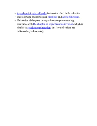Asynchronicity via callbacks is also described in this chapter.
The following chapters cover Promises and async functions.
This series of chapters on asynchronous programming
concludes with the chapter on asynchronous iteration, which is
similar to synchronous iteration, but iterated values are
delivered asynchronously.
 