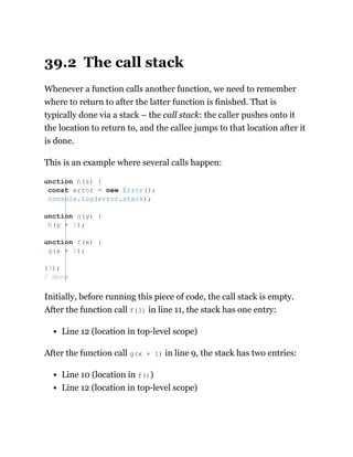 39.2 The call stack
Whenever a function calls another function, we need to remember
where to return to after the latter function is finished. That is
typically done via a stack – the call stack: the caller pushes onto it
the location to return to, and the callee jumps to that location after it
is done.
This is an example where several calls happen:
Initially, before running this piece of code, the call stack is empty.
After the function call f(3) in line 11, the stack has one entry:
Line 12 (location in top-level scope)
After the function call g(x + 1) in line 9, the stack has two entries:
Line 10 (location in f())
Line 12 (location in top-level scope)
unction h(z) {
const error = new Error();
console.log(error.stack);
unction g(y) {
h(y + 1);
unction f(x) {
g(x + 1);
(3);
/ done
 