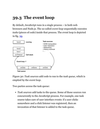 39.3 The event loop
By default, JavaScript runs in a single process – in both web
browsers and Node.js. The so-called event loop sequentially executes
tasks (pieces of code) inside that process. The event loop is depicted
in fig. 30.
onDone
onClick onClick
Task sources:
• DOM manipulation
• User interaction
• Networking
• History traversal
• …
Event loop ↺
Task queue
Call stack
func1
onTimeout
func2
func3 running
Figure 30: Task sources add code to run to the task queue, which is
emptied by the event loop.
Two parties access the task queue:
Task sources add tasks to the queue. Some of those sources run
concurrently to the JavaScript process. For example, one task
source takes care of user interface events: if a user clicks
somewhere and a click listener was registered, then an
invocation of that listener is added to the task queue.
 