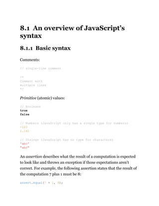 8.1 An overview of JavaScript’s
syntax
8.1.1 Basic syntax
Comments:
Primitive (atomic) values:
An assertion describes what the result of a computation is expected
to look like and throws an exception if those expectations aren’t
correct. For example, the following assertion states that the result of
the computation 7 plus 1 must be 8:
// single-line comment
/*
Comment with
multiple lines
*/
// Booleans
true
false
// Numbers (JavaScript only has a single type for numbers)
-123
1.141
// Strings (JavaScript has no type for characters)
'abc'
"abc"
assert.equal(7 + 1, 8);
 