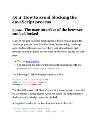 39.4 How to avoid blocking the
JavaScript process
39.4.1 The user interface of the browser
can be blocked
Many of the user interface mechanisms of browsers also run in the
JavaScript process (as tasks). Therefore, long-running JavaScript
code can block the user interface. Let’s look at a web page that
demonstrates that. There are two ways in which you can try out that
page:
You can run it online.
You can open the following file inside the repository with the
exercises: demos/async-js/blocking.html
The following HTML is the page’s user interface:
The idea is that you click “Block” and a long-running loop is executed
via JavaScript. During that loop, you can’t click the button because
the browser/JavaScript process is blocked.
A simplified version of the JavaScript code looks like this:
<a id="block" href="">Block</a>
<div id="statusMessage"></div>
<button>Click me!</button>
document.getElementById('block')
.addEventListener('click', doBlock); // (A)
 