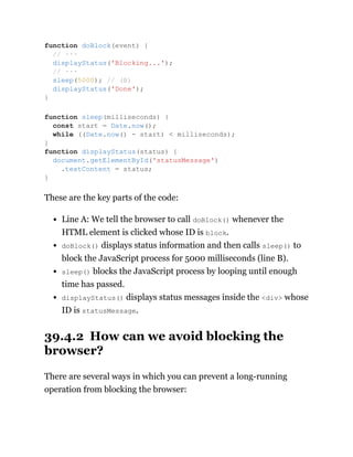 These are the key parts of the code:
Line A: We tell the browser to call doBlock() whenever the
HTML element is clicked whose ID is block.
doBlock() displays status information and then calls sleep() to
block the JavaScript process for 5000 milliseconds (line B).
sleep() blocks the JavaScript process by looping until enough
time has passed.
displayStatus() displays status messages inside the <div> whose
ID is statusMessage.
39.4.2 How can we avoid blocking the
browser?
There are several ways in which you can prevent a long-running
operation from blocking the browser:
function doBlock(event) {
// ···
displayStatus('Blocking...');
// ···
sleep(5000); // (B)
displayStatus('Done');
}
function sleep(milliseconds) {
const start = Date.now();
while ((Date.now() - start) < milliseconds);
}
function displayStatus(status) {
document.getElementById('statusMessage')
.textContent = status;
}
 