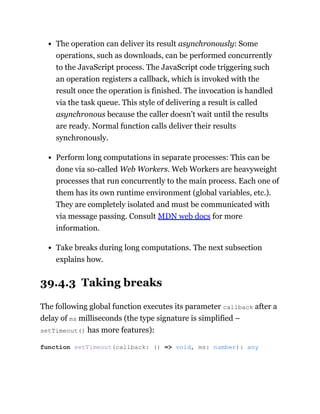 The operation can deliver its result asynchronously: Some
operations, such as downloads, can be performed concurrently
to the JavaScript process. The JavaScript code triggering such
an operation registers a callback, which is invoked with the
result once the operation is finished. The invocation is handled
via the task queue. This style of delivering a result is called
asynchronous because the caller doesn’t wait until the results
are ready. Normal function calls deliver their results
synchronously.
Perform long computations in separate processes: This can be
done via so-called Web Workers. Web Workers are heavyweight
processes that run concurrently to the main process. Each one of
them has its own runtime environment (global variables, etc.).
They are completely isolated and must be communicated with
via message passing. Consult MDN web docs for more
information.
Take breaks during long computations. The next subsection
explains how.
39.4.3 Taking breaks
The following global function executes its parameter callback after a
delay of ms milliseconds (the type signature is simplified –
setTimeout() has more features):
function setTimeout(callback: () => void, ms: number): any
 