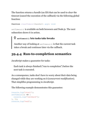The function returns a handle (an ID) that can be used to clear the
timeout (cancel the execution of the callback) via the following global
function:
setTimeout() is available on both browsers and Node.js. The next
subsection shows it in action.
setTimeout() lets tasks take breaks
Another way of looking at setTimeout() is that the current task
takes a break and continues later via the callback.
39.4.4 Run-to-completion semantics
JavaScript makes a guarantee for tasks:
Each task is always finished (“run to completion”) before the
next task is executed.
As a consequence, tasks don’t have to worry about their data being
changed while they are working on it (concurrent modification).
That simplifies programming in JavaScript.
The following example demonstrates this guarantee:
function clearTimeout(handle?: any): void
console.log('start');
setTimeout(() => {
console.log('callback');
}, 0);
console.log('end');
 
