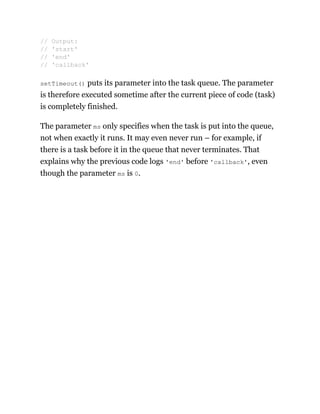 setTimeout() puts its parameter into the task queue. The parameter
is therefore executed sometime after the current piece of code (task)
is completely finished.
The parameter ms only specifies when the task is put into the queue,
not when exactly it runs. It may even never run – for example, if
there is a task before it in the queue that never terminates. That
explains why the previous code logs 'end' before 'callback', even
though the parameter ms is 0.
// Output:
// 'start'
// 'end'
// 'callback'
 