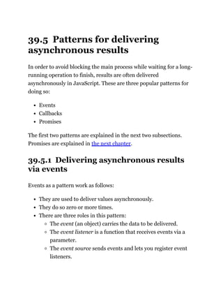 39.5 Patterns for delivering
asynchronous results
In order to avoid blocking the main process while waiting for a long-
running operation to finish, results are often delivered
asynchronously in JavaScript. These are three popular patterns for
doing so:
Events
Callbacks
Promises
The first two patterns are explained in the next two subsections.
Promises are explained in the next chapter.
39.5.1 Delivering asynchronous results
via events
Events as a pattern work as follows:
They are used to deliver values asynchronously.
They do so zero or more times.
There are three roles in this pattern:
The event (an object) carries the data to be delivered.
The event listener is a function that receives events via a
parameter.
The event source sends events and lets you register event
listeners.
 