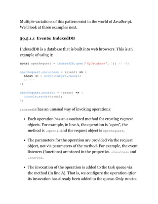 Multiple variations of this pattern exist in the world of JavaScript.
We’ll look at three examples next.
39.5.1.1 Events: IndexedDB
IndexedDB is a database that is built into web browsers. This is an
example of using it:
indexedDB has an unusual way of invoking operations:
Each operation has an associated method for creating request
objects. For example, in line A, the operation is “open”, the
method is .open(), and the request object is openRequest.
The parameters for the operation are provided via the request
object, not via parameters of the method. For example, the event
listeners (functions) are stored in the properties .onsuccess and
.onerror.
The invocation of the operation is added to the task queue via
the method (in line A). That is, we configure the operation after
its invocation has already been added to the queue. Only run-to-
const openRequest = indexedDB.open('MyDatabase', 1); // (A)
openRequest.onsuccess = (event) => {
const db = event.target.result;
// ···
};
openRequest.onerror = (error) => {
console.error(error);
};
 