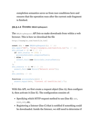 completion semantics saves us from race conditions here and
ensures that the operation runs after the current code fragment
is finished.
39.5.1.2 Events: XMLHttpRequest
The XMLHttpRequest API lets us make downloads from within a web
browser. This is how we download the file
http://example.com/textfile.txt:
With this API, we first create a request object (line A), then configure
it, then activate it (line E). The configuration consists of:
Specifying which HTTP request method to use (line B): GET,
POST, PUT, etc.
Registering a listener (line C) that is notified if something could
be downloaded. Inside the listener, we still need to determine if
const xhr = new XMLHttpRequest(); // (A)
xhr.open('GET', 'http://example.com/textfile.txt'); // (B)
xhr.onload = () => { // (C)
if (xhr.status == 200) {
processData(xhr.responseText);
} else {
assert.fail(new Error(xhr.statusText));
}
};
xhr.onerror = () => { // (D)
assert.fail(new Error('Network error'));
};
xhr.send(); // (E)
function processData(str) {
assert.equal(str, 'Content of textfile.txtn');
}
 