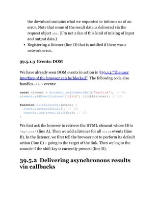 the download contains what we requested or informs us of an
error. Note that some of the result data is delivered via the
request object xhr. (I’m not a fan of this kind of mixing of input
and output data.)
Registering a listener (line D) that is notified if there was a
network error.
39.5.1.3 Events: DOM
We have already seen DOM events in action in §39.4.1 “The user
interface of the browser can be blocked”. The following code also
handles click events:
We first ask the browser to retrieve the HTML element whose ID is
'my-link' (line A). Then we add a listener for all click events (line
B). In the listener, we first tell the browser not to perform its default
action (line C) – going to the target of the link. Then we log to the
console if the shift key is currently pressed (line D).
39.5.2 Delivering asynchronous results
via callbacks
const element = document.getElementById('my-link'); // (A)
element.addEventListener('click', clickListener); // (B)
function clickListener(event) {
event.preventDefault(); // (C)
console.log(event.shiftKey); // (D)
}
 
