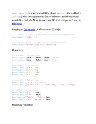 assert.equal() is a method call (the object is assert, the method is
.equal()) with two arguments: the actual result and the expected
result. It is part of a Node.js assertion API that is explained later in
this book.
Logging to the console of a browser or Node.js:
Operators:
Declaring variables:
// Printing a value to standard out (another method call)
console.log('Hello!');
// Printing error information to standard error
console.error('Something went wrong!');
// Operators for booleans
assert.equal(true && false, false); // And
assert.equal(true || false, true); // Or
// Operators for numbers
assert.equal(3 + 4, 7);
assert.equal(5 - 1, 4);
assert.equal(3 * 4, 12);
assert.equal(9 / 3, 3);
// Operators for strings
assert.equal('a' + 'b', 'ab');
assert.equal('I see ' + 3 + ' monkeys', 'I see 3 monkeys');
// Comparison operators
assert.equal(3 < 4, true);
assert.equal(3 <= 4, true);
assert.equal('abc' === 'abc', true);
assert.equal('abc' !== 'def', true);
 