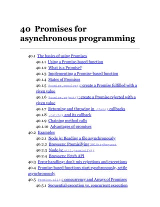 40 Promises for
asynchronous programming
40.1 The basics of using Promises
40.1.1 Using a Promise-based function
40.1.2 What is a Promise?
40.1.3 Implementing a Promise-based function
40.1.4 States of Promises
40.1.5 Promise.resolve(): create a Promise fulfilled with a
given value
40.1.6 Promise.reject(): create a Promise rejected with a
given value
40.1.7 Returning and throwing in .then() callbacks
40.1.8 .catch() and its callback
40.1.9 Chaining method calls
40.1.10 Advantages of promises
40.2 Examples
40.2.1 Node.js: Reading a file asynchronously
40.2.2 Browsers: Promisifying XMLHttpRequest
40.2.3 Node.js: util.promisify()
40.2.4 Browsers: Fetch API
40.3 Error handling: don’t mix rejections and exceptions
40.4 Promise-based functions start synchronously, settle
asynchronously
40.5 Promise.all(): concurrency and Arrays of Promises
40.5.1 Sequential execution vs. concurrent execution
 