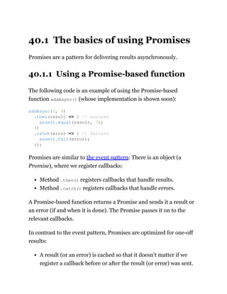 40.1 The basics of using Promises
Promises are a pattern for delivering results asynchronously.
40.1.1 Using a Promise-based function
The following code is an example of using the Promise-based
function addAsync() (whose implementation is shown soon):
Promises are similar to the event pattern: There is an object (a
Promise), where we register callbacks:
Method .then() registers callbacks that handle results.
Method .catch() registers callbacks that handle errors.
A Promise-based function returns a Promise and sends it a result or
an error (if and when it is done). The Promise passes it on to the
relevant callbacks.
In contrast to the event pattern, Promises are optimized for one-off
results:
A result (or an error) is cached so that it doesn’t matter if we
register a callback before or after the result (or error) was sent.
addAsync(3, 4)
.then(result => { // success
assert.equal(result, 7);
})
.catch(error => { // failure
assert.fail(error);
});
 