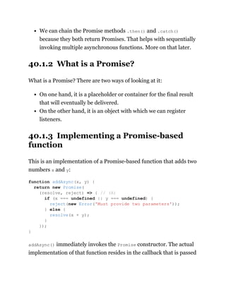 We can chain the Promise methods .then() and .catch()
because they both return Promises. That helps with sequentially
invoking multiple asynchronous functions. More on that later.
40.1.2 What is a Promise?
What is a Promise? There are two ways of looking at it:
On one hand, it is a placeholder or container for the final result
that will eventually be delivered.
On the other hand, it is an object with which we can register
listeners.
40.1.3 Implementing a Promise-based
function
This is an implementation of a Promise-based function that adds two
numbers x and y:
addAsync() immediately invokes the Promise constructor. The actual
implementation of that function resides in the callback that is passed
function addAsync(x, y) {
return new Promise(
(resolve, reject) => { // (A)
if (x === undefined || y === undefined) {
reject(new Error('Must provide two parameters'));
} else {
resolve(x + y);
}
});
}
 