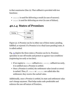 to that constructor (line A). That callback is provided with two
functions:
resolve is used for delivering a result (in case of success).
reject is used for delivering an error (in case of failure).
40.1.4 States of Promises
Pending Fulfilled
Rejected
Settled
Figure 31: A Promise can be in either one of three states: pending,
fulfilled, or rejected. If a Promise is in a final (non-pending) state, it
is called settled.
Fig. 31 depicts the three states a Promise can be in. Promises
specialize in one-off results and protect us against race conditions
(registering too early or too late):
If we register a .then() callback or a .catch() callback too early,
it is notified once a Promise is settled.
Once a Promise is settled, the settlement value (result or error)
is cached. Thus, if .then() or .catch() are called after the
settlement, they receive the cached value.
Additionally, once a Promise is settled, its state and settlement value
can’t change anymore. That helps make code predictable and
enforces the one-off nature of Promises.
 