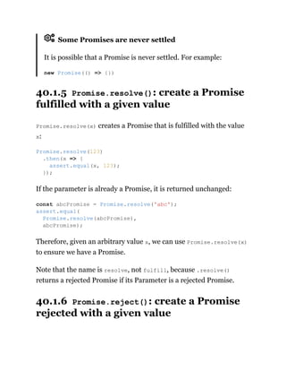 Some Promises are never settled
It is possible that a Promise is never settled. For example:
40.1.5 Promise.resolve(): create a Promise
fulfilled with a given value
Promise.resolve(x) creates a Promise that is fulfilled with the value
x:
If the parameter is already a Promise, it is returned unchanged:
Therefore, given an arbitrary value x, we can use Promise.resolve(x)
to ensure we have a Promise.
Note that the name is resolve, not fulfill, because .resolve()
returns a rejected Promise if its Parameter is a rejected Promise.
40.1.6 Promise.reject(): create a Promise
rejected with a given value
new Promise(() => {})
Promise.resolve(123)
.then(x => {
assert.equal(x, 123);
});
const abcPromise = Promise.resolve('abc');
assert.equal(
Promise.resolve(abcPromise),
abcPromise);
 