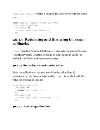 Promise.reject(err) creates a Promise that is rejected with the value
err:
40.1.7 Returning and throwing in .then()
callbacks
.then() handles Promise fulfillments. It also returns a fresh Promise.
How that Promise is settled depends on what happens inside the
callback. Let’s look at three common cases.
40.1.7.1 Returning a non-Promise value
First, the callback can return a non-Promise value (line A).
Consequently, the Promise returned by .then() is fulfilled with that
value (as checked in line B):
40.1.7.2 Returning a Promise
const myError = new Error('My error!');
Promise.reject(myError)
.catch(err => {
assert.equal(err, myError);
});
Promise.resolve('abc')
.then(str => {
return str + str; // (A)
})
.then(str2 => {
assert.equal(str2, 'abcabc'); // (B)
});
 
