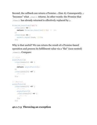 Second, the callback can return a Promise p (line A). Consequently, p
“becomes” what .then() returns. In other words: the Promise that
.then() has already returned is effectively replaced by p.
Why is that useful? We can return the result of a Promise-based
operation and process its fulfillment value via a “flat” (non-nested)
.then(). Compare:
40.1.7.3 Throwing an exception
Promise.resolve('abc')
.then(str => {
return Promise.resolve(123); // (A)
})
.then(num => {
assert.equal(num, 123);
});
// Flat
asyncFunc1()
.then(result1 => {
/*···*/
return asyncFunc2();
})
.then(result2 => {
/*···*/
});
// Nested
asyncFunc1()
.then(result1 => {
/*···*/
asyncFunc2()
.then(result2 => {
/*···*/
});
});
 