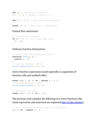 Control flow statements:
Ordinary function declarations:
Arrow function expressions (used especially as arguments of
function calls and method calls):
The previous code contains the following two arrow functions (the
terms expression and statement are explained later in this chapter):
let x; // declaring x (mutable)
x = 3 * 5; // assign a value to x
let y = 3 * 5; // declaring and assigning
const z = 8; // declaring z (immutable)
// Conditional statement
if (x < 0) { // is x less than zero?
x = -x;
}
// add1() has the parameters a and b
function add1(a, b) {
return a + b;
}
// Calling function add1()
assert.equal(add1(5, 2), 7);
const add2 = (a, b) => { return a + b };
// Calling function add2()
assert.equal(add2(5, 2), 7);
// Equivalent to add2:
const add3 = (a, b) => a + b;
// An arrow function whose body is a code block
(a, b) => { return a + b }
 