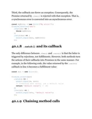 Third, the callback can throw an exception. Consequently, the
Promise returned by .then() is rejected with that exception. That is,
a synchronous error is converted into an asynchronous error.
40.1.8 .catch() and its callback
The only difference between .then() and .catch() is that the latter is
triggered by rejections, not fulfillments. However, both methods turn
the actions of their callbacks into Promises in the same manner. For
example, in the following code, the value returned by the .catch()
callback in line A becomes a fulfillment value:
40.1.9 Chaining method calls
const myError = new Error('My error!');
Promise.resolve('abc')
.then(str => {
throw myError;
})
.catch(err => {
assert.equal(err, myError);
});
const err = new Error();
Promise.reject(err)
.catch(e => {
assert.equal(e, err);
// Something went wrong, use a default value
return 'default value'; // (A)
})
.then(str => {
assert.equal(str, 'default value');
});
 