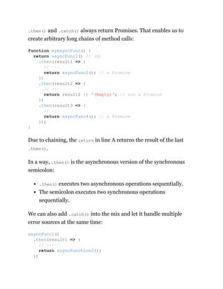 .then() and .catch() always return Promises. That enables us to
create arbitrary long chains of method calls:
Due to chaining, the return in line A returns the result of the last
.then().
In a way, .then() is the asynchronous version of the synchronous
semicolon:
.then() executes two asynchronous operations sequentially.
The semicolon executes two synchronous operations
sequentially.
We can also add .catch() into the mix and let it handle multiple
error sources at the same time:
function myAsyncFunc() {
return asyncFunc1() // (A)
.then(result1 => {
// ···
return asyncFunc2(); // a Promise
})
.then(result2 => {
// ···
return result2 || '(Empty)'; // not a Promise
})
.then(result3 => {
// ···
return asyncFunc4(); // a Promise
});
}
asyncFunc1()
.then(result1 => {
// ···
return asyncFunction2();
})
 