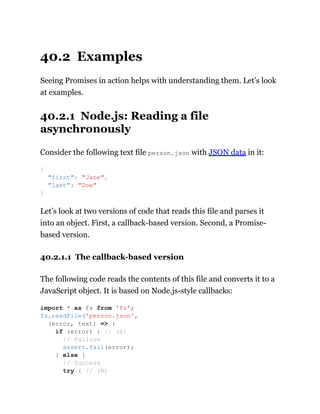 40.2 Examples
Seeing Promises in action helps with understanding them. Let’s look
at examples.
40.2.1 Node.js: Reading a file
asynchronously
Consider the following text file person.json with JSON data in it:
Let’s look at two versions of code that reads this file and parses it
into an object. First, a callback-based version. Second, a Promise-
based version.
40.2.1.1 The callback-based version
The following code reads the contents of this file and converts it to a
JavaScript object. It is based on Node.js-style callbacks:
{
"first": "Jane",
"last": "Doe"
}
import * as fs from 'fs';
fs.readFile('person.json',
(error, text) => {
if (error) { // (A)
// Failure
assert.fail(error);
} else {
// Success
try { // (B)
 