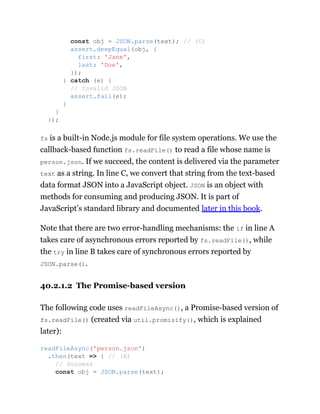 fs is a built-in Node.js module for file system operations. We use the
callback-based function fs.readFile() to read a file whose name is
person.json. If we succeed, the content is delivered via the parameter
text as a string. In line C, we convert that string from the text-based
data format JSON into a JavaScript object. JSON is an object with
methods for consuming and producing JSON. It is part of
JavaScript’s standard library and documented later in this book.
Note that there are two error-handling mechanisms: the if in line A
takes care of asynchronous errors reported by fs.readFile(), while
the try in line B takes care of synchronous errors reported by
JSON.parse().
40.2.1.2 The Promise-based version
The following code uses readFileAsync(), a Promise-based version of
fs.readFile() (created via util.promisify(), which is explained
later):
const obj = JSON.parse(text); // (C)
assert.deepEqual(obj, {
first: 'Jane',
last: 'Doe',
});
} catch (e) {
// Invalid JSON
assert.fail(e);
}
}
});
readFileAsync('person.json')
.then(text => { // (A)
// Success
const obj = JSON.parse(text);
 