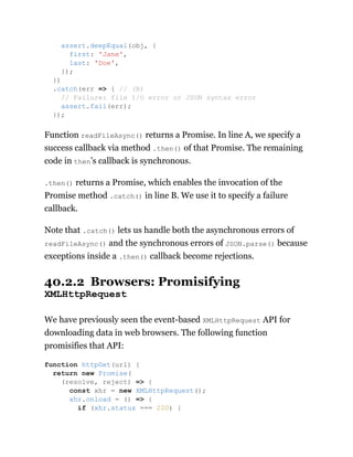Function readFileAsync() returns a Promise. In line A, we specify a
success callback via method .then() of that Promise. The remaining
code in then’s callback is synchronous.
.then() returns a Promise, which enables the invocation of the
Promise method .catch() in line B. We use it to specify a failure
callback.
Note that .catch() lets us handle both the asynchronous errors of
readFileAsync() and the synchronous errors of JSON.parse() because
exceptions inside a .then() callback become rejections.
40.2.2 Browsers: Promisifying
XMLHttpRequest
We have previously seen the event-based XMLHttpRequest API for
downloading data in web browsers. The following function
promisifies that API:
assert.deepEqual(obj, {
first: 'Jane',
last: 'Doe',
});
})
.catch(err => { // (B)
// Failure: file I/O error or JSON syntax error
assert.fail(err);
});
function httpGet(url) {
return new Promise(
(resolve, reject) => {
const xhr = new XMLHttpRequest();
xhr.onload = () => {
if (xhr.status === 200) {
 