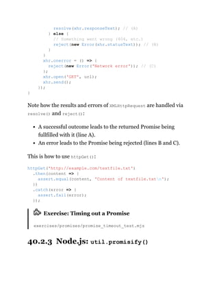 Note how the results and errors of XMLHttpRequest are handled via
resolve() and reject():
A successful outcome leads to the returned Promise being
fullfilled with it (line A).
An error leads to the Promise being rejected (lines B and C).
This is how to use httpGet():
Exercise: Timing out a Promise
exercises/promises/promise_timeout_test.mjs
40.2.3 Node.js: util.promisify()
resolve(xhr.responseText); // (A)
} else {
// Something went wrong (404, etc.)
reject(new Error(xhr.statusText)); // (B)
}
}
xhr.onerror = () => {
reject(new Error('Network error')); // (C)
};
xhr.open('GET', url);
xhr.send();
});
}
httpGet('http://example.com/textfile.txt')
.then(content => {
assert.equal(content, 'Content of textfile.txtn');
})
.catch(error => {
assert.fail(error);
});
 