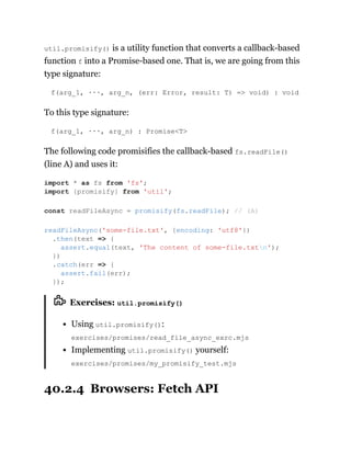 util.promisify() is a utility function that converts a callback-based
function f into a Promise-based one. That is, we are going from this
type signature:
f(arg_1, ···, arg_n, (err: Error, result: T) => void) : void
To this type signature:
f(arg_1, ···, arg_n) : Promise<T>
The following code promisifies the callback-based fs.readFile()
(line A) and uses it:
Exercises: util.promisify()
Using util.promisify():
exercises/promises/read_file_async_exrc.mjs
Implementing util.promisify() yourself:
exercises/promises/my_promisify_test.mjs
40.2.4 Browsers: Fetch API
import * as fs from 'fs';
import {promisify} from 'util';
const readFileAsync = promisify(fs.readFile); // (A)
readFileAsync('some-file.txt', {encoding: 'utf8'})
.then(text => {
assert.equal(text, 'The content of some-file.txtn');
})
.catch(err => {
assert.fail(err);
});
 