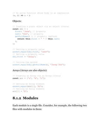 Objects:
Arrays (Arrays are also objects):
8.1.2 Modules
Each module is a single file. Consider, for example, the following two
files with modules in them:
// An arrow function whose body is an expression
(a, b) => a + b
// Creating a plain object via an object literal
const obj = {
first: 'Jane', // property
last: 'Doe', // property
getFullName() { // property (method)
return this.first + ' ' + this.last;
},
};
// Getting a property value
assert.equal(obj.first, 'Jane');
// Setting a property value
obj.first = 'Janey';
// Calling the method
assert.equal(obj.getFullName(), 'Janey Doe');
// Creating an Array via an Array literal
const arr = ['a', 'b', 'c'];
// Getting an Array element
assert.equal(arr[1], 'b');
// Setting an Array element
arr[1] = 'β';
 