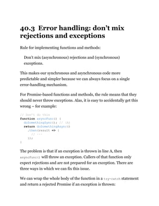 40.3 Error handling: don’t mix
rejections and exceptions
Rule for implementing functions and methods:
Don’t mix (asynchronous) rejections and (synchronous)
exceptions.
This makes our synchronous and asynchronous code more
predictable and simpler because we can always focus on a single
error-handling mechanism.
For Promise-based functions and methods, the rule means that they
should never throw exceptions. Alas, it is easy to accidentally get this
wrong – for example:
The problem is that if an exception is thrown in line A, then
asyncFunc() will throw an exception. Callers of that function only
expect rejections and are not prepared for an exception. There are
three ways in which we can fix this issue.
We can wrap the whole body of the function in a try-catch statement
and return a rejected Promise if an exception is thrown:
// Don’t do this
function asyncFunc() {
doSomethingSync(); // (A)
return doSomethingAsync()
.then(result => {
// ···
});
}
 