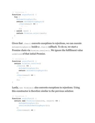 Given that .then() converts exceptions to rejections, we can execute
doSomethingSync() inside a .then() callback. To do so, we start a
Promise chain via Promise.resolve(). We ignore the fulfillment value
undefined of that initial Promise.
Lastly, new Promise() also converts exceptions to rejections. Using
this constructor is therefore similar to the previous solution:
// Solution 1
function asyncFunc() {
try {
doSomethingSync();
return doSomethingAsync()
.then(result => {
// ···
});
} catch (err) {
return Promise.reject(err);
}
}
// Solution 2
function asyncFunc() {
return Promise.resolve()
.then(() => {
doSomethingSync();
return doSomethingAsync();
})
.then(result => {
// ···
});
}
// Solution 3
function asyncFunc() {
return new Promise((resolve, reject) => {
doSomethingSync();
resolve(doSomethingAsync());
})
.then(result => {
 