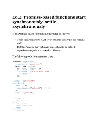40.4 Promise-based functions start
synchronously, settle
asynchronously
Most Promise-based functions are executed as follows:
Their execution starts right away, synchronously (in the current
task).
But the Promise they return is guaranteed to be settled
asynchronously (in a later task) – if ever.
The following code demonstrates that:
function asyncFunc() {
console.log('asyncFunc');
return new Promise(
(resolve, _reject) => {
console.log('new Promise()');
resolve();
});
}
console.log('START');
asyncFunc()
.then(() => {
console.log('.then()'); // (A)
});
console.log('END');
// Output:
// 'START'
// 'asyncFunc'
// 'new Promise()'
// 'END'
// '.then()'
 