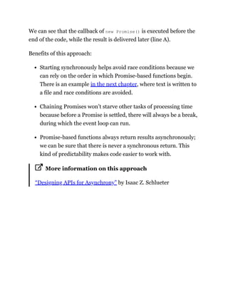 We can see that the callback of new Promise() is executed before the
end of the code, while the result is delivered later (line A).
Benefits of this approach:
Starting synchronously helps avoid race conditions because we
can rely on the order in which Promise-based functions begin.
There is an example in the next chapter, where text is written to
a file and race conditions are avoided.
Chaining Promises won’t starve other tasks of processing time
because before a Promise is settled, there will always be a break,
during which the event loop can run.
Promise-based functions always return results asynchronously;
we can be sure that there is never a synchronous return. This
kind of predictability makes code easier to work with.
More information on this approach
“Designing APIs for Asynchrony” by Isaac Z. Schlueter
 