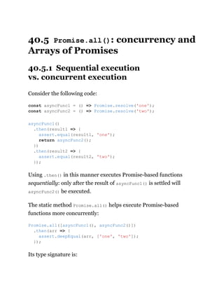40.5 Promise.all(): concurrency and
Arrays of Promises
40.5.1 Sequential execution
vs. concurrent execution
Consider the following code:
Using .then() in this manner executes Promise-based functions
sequentially: only after the result of asyncFunc1() is settled will
asyncFunc2() be executed.
The static method Promise.all() helps execute Promise-based
functions more concurrently:
Its type signature is:
const asyncFunc1 = () => Promise.resolve('one');
const asyncFunc2 = () => Promise.resolve('two');
asyncFunc1()
.then(result1 => {
assert.equal(result1, 'one');
return asyncFunc2();
})
.then(result2 => {
assert.equal(result2, 'two');
});
Promise.all([asyncFunc1(), asyncFunc2()])
.then(arr => {
assert.deepEqual(arr, ['one', 'two']);
});
 