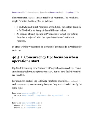 The parameter promises is an iterable of Promises. The result is a
single Promise that is settled as follows:
If and when all input Promises are fulfilled, the output Promise
is fulfilled with an Array of the fulfillment values.
As soon as at least one input Promise is rejected, the output
Promise is rejected with the rejection value of that input
Promise.
In other words: We go from an iterable of Promises to a Promise for
an Array.
40.5.2 Concurrency tip: focus on when
operations start
Tip for determining how “concurrent” asynchronous code is: Focus
on when asynchronous operations start, not on how their Promises
are handled.
For example, each of the following functions executes asyncFunc1()
and asyncFunc2() concurrently because they are started at nearly the
same time.
Promise.all<T>(promises: Iterable<Promise<T>>): Promise<T[]>
function concurrentAll() {
return Promise.all([asyncFunc1(), asyncFunc2()]);
}
function concurrentThen() {
const p1 = asyncFunc1();
const p2 = asyncFunc2();
 