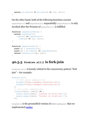 On the other hand, both of the following functions execute
asyncFunc1() and asyncFunc2() sequentially: asyncFunc2() is only
invoked after the Promise of asyncFunc1() is fulfilled.
40.5.3 Promise.all() is fork-join
Promise.all() is loosely related to the concurrency pattern “fork
join” – for example:
httpGet() is the promisified version of XMLHttpRequest that we
implemented earlier.
return p1.then(r1 => p2.then(r2 => [r1, r2]));
}
function sequentialThen() {
return asyncFunc1()
.then(r1 => asyncFunc2()
.then(r2 => [r1, r2]));
}
function sequentialAll() {
const p1 = asyncFunc1();
const p2 = p1.then(() => asyncFunc2());
return Promise.all([p1, p2]);
}
Promise.all([
// Fork async computations
httpGet('http://example.com/file1.txt'),
httpGet('http://example.com/file2.txt'),
])
// Join async computations
.then(([text1, text2]) => {
assert.equal(text1, 'Content of file1.txtn');
assert.equal(text2, 'Content of file2.txtn');
});
 