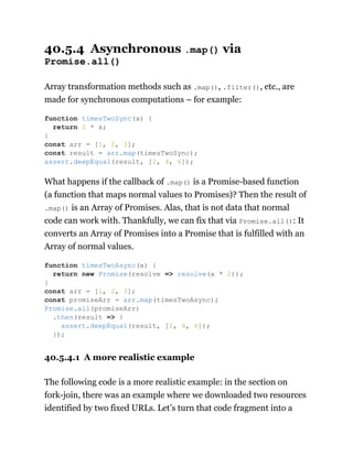 40.5.4 Asynchronous .map() via
Promise.all()
Array transformation methods such as .map(), .filter(), etc., are
made for synchronous computations – for example:
What happens if the callback of .map() is a Promise-based function
(a function that maps normal values to Promises)? Then the result of
.map() is an Array of Promises. Alas, that is not data that normal
code can work with. Thankfully, we can fix that via Promise.all(): It
converts an Array of Promises into a Promise that is fulfilled with an
Array of normal values.
40.5.4.1 A more realistic example
The following code is a more realistic example: in the section on
fork-join, there was an example where we downloaded two resources
identified by two fixed URLs. Let’s turn that code fragment into a
function timesTwoSync(x) {
return 2 * x;
}
const arr = [1, 2, 3];
const result = arr.map(timesTwoSync);
assert.deepEqual(result, [2, 4, 6]);
function timesTwoAsync(x) {
return new Promise(resolve => resolve(x * 2));
}
const arr = [1, 2, 3];
const promiseArr = arr.map(timesTwoAsync);
Promise.all(promiseArr)
.then(result => {
assert.deepEqual(result, [2, 4, 6]);
});
 