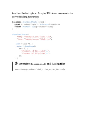 function that accepts an Array of URLs and downloads the
corresponding resources:
Exercise: Promise.all() and listing files
exercises/promises/list_files_async_test.mjs
function downloadTexts(urls) {
const promisedTexts = urls.map(httpGet);
return Promise.all(promisedTexts);
}
downloadTexts([
'http://example.com/file1.txt',
'http://example.com/file2.txt',
])
.then(texts => {
assert.deepEqual(
texts, [
'Content of file1.txtn',
'Content of file2.txtn',
]);
});
 