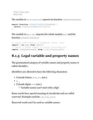 file-tools.mjs
main.mjs
The module in file-tools.mjs exports its function isTextFilePath():
The module in main.mjs imports the whole module path and the
function isTextFilePath():
8.1.3 Legal variable and property names
The grammatical category of variable names and property names is
called identifier.
Identifiers are allowed to have the following characters:
Unicode letters: A–Z, a–z (etc.)
$, _
Unicode digits: 0–9 (etc.)
Variable names can’t start with a digit
Some words have special meaning in JavaScript and are called
reserved. Examples include: if, true, const.
Reserved words can’t be used as variable names:
export function isTextFilePath(filePath) {
return filePath.endsWith('.txt');
}
// Import whole module as namespace object `path`
import * as path from 'path';
// Import a single export of module file-tools.mjs
import {isTextFilePath} from './file-tools.mjs';
 