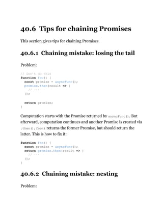 40.6 Tips for chaining Promises
This section gives tips for chaining Promises.
40.6.1 Chaining mistake: losing the tail
Problem:
Computation starts with the Promise returned by asyncFunc(). But
afterward, computation continues and another Promise is created via
.then(). foo() returns the former Promise, but should return the
latter. This is how to fix it:
40.6.2 Chaining mistake: nesting
Problem:
// Don’t do this
function foo() {
const promise = asyncFunc();
promise.then(result => {
// ···
});
return promise;
}
function foo() {
const promise = asyncFunc();
return promise.then(result => {
// ···
});
}
 