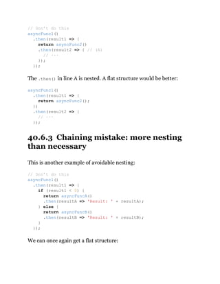 The .then() in line A is nested. A flat structure would be better:
40.6.3 Chaining mistake: more nesting
than necessary
This is another example of avoidable nesting:
We can once again get a flat structure:
// Don’t do this
asyncFunc1()
.then(result1 => {
return asyncFunc2()
.then(result2 => { // (A)
// ···
});
});
asyncFunc1()
.then(result1 => {
return asyncFunc2();
})
.then(result2 => {
// ···
});
// Don’t do this
asyncFunc1()
.then(result1 => {
if (result1 < 0) {
return asyncFuncA()
.then(resultA => 'Result: ' + resultA);
} else {
return asyncFuncB()
.then(resultB => 'Result: ' + resultB);
}
});
 