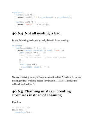 40.6.4 Not all nesting is bad
In the following code, we actually benefit from nesting:
We are receiving an asynchronous result in line A. In line B, we are
nesting so that we have access to variable connection inside the
callback and in line C.
40.6.5 Chaining mistake: creating
Promises instead of chaining
Problem:
asyncFunc1()
.then(result1 => {
return result1 < 0 ? asyncFuncA() : asyncFuncB();
})
.then(resultAB => {
return 'Result: ' + resultAB;
});
db.open()
.then(connection => { // (A)
return connection.select({ name: 'Jane' })
.then(result => { // (B)
// Process result
// Use `connection` to make more queries
})
// ···
.finally(() => {
connection.close(); // (C)
});
})
// Don’t do this
class Model {
insertInto(db) {
 