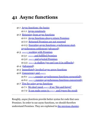 41 Async functions
41.1 Async functions: the basics
41.1.1 Async constructs
41.2 Returning from async functions
41.2.1 Async functions always return Promises
41.2.2 Returned Promises are not wrapped
41.2.3 Executing async functions: synchronous start,
asynchronous settlement (advanced)
41.3 await: working with Promises
41.3.1 await and fulfilled Promises
41.3.2 await and rejected Promises
41.3.3 await is shallow (we can’t use it in callbacks)
41.4 (Advanced)
41.5 Immediately invoked async arrow functions
41.6 Concurrency and await
41.6.1 await: running asynchronous functions sequentially
41.6.2 await: running asynchronous functions concurrently
41.7 Tips for using async functions
41.7.1 We don’t need await if we “fire and forget”
41.7.2 It can make sense to await and ignore the result
Roughly, async functions provide better syntax for code that uses
Promises. In order to use async functions, we should therefore
understand Promises. They are explained in the previous chapter.
 