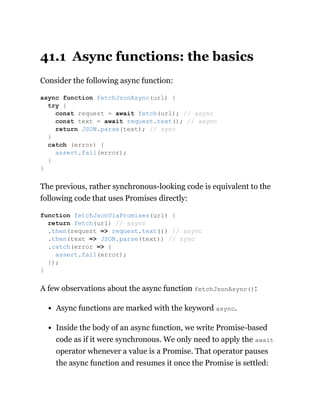 41.1 Async functions: the basics
Consider the following async function:
The previous, rather synchronous-looking code is equivalent to the
following code that uses Promises directly:
A few observations about the async function fetchJsonAsync():
Async functions are marked with the keyword async.
Inside the body of an async function, we write Promise-based
code as if it were synchronous. We only need to apply the await
operator whenever a value is a Promise. That operator pauses
the async function and resumes it once the Promise is settled:
async function fetchJsonAsync(url) {
try {
const request = await fetch(url); // async
const text = await request.text(); // async
return JSON.parse(text); // sync
}
catch (error) {
assert.fail(error);
}
}
function fetchJsonViaPromises(url) {
return fetch(url) // async
.then(request => request.text()) // async
.then(text => JSON.parse(text)) // sync
.catch(error => {
assert.fail(error);
});
}
 