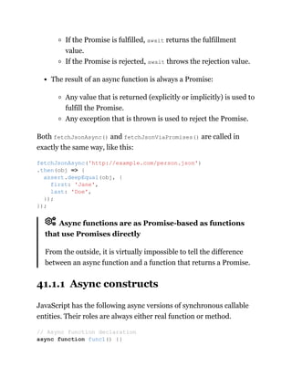 If the Promise is fulfilled, await returns the fulfillment
value.
If the Promise is rejected, await throws the rejection value.
The result of an async function is always a Promise:
Any value that is returned (explicitly or implicitly) is used to
fulfill the Promise.
Any exception that is thrown is used to reject the Promise.
Both fetchJsonAsync() and fetchJsonViaPromises() are called in
exactly the same way, like this:
Async functions are as Promise-based as functions
that use Promises directly
From the outside, it is virtually impossible to tell the difference
between an async function and a function that returns a Promise.
41.1.1 Async constructs
JavaScript has the following async versions of synchronous callable
entities. Their roles are always either real function or method.
fetchJsonAsync('http://example.com/person.json')
.then(obj => {
assert.deepEqual(obj, {
first: 'Jane',
last: 'Doe',
});
});
// Async function declaration
async function func1() {}
 