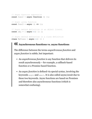 Asynchronous functions vs. async functions
The difference between the terms asynchronous function and
async function is subtle, but important:
An asynchronous function is any function that delivers its
result asynchronously – for example, a callback-based
function or a Promise-based function.
An async function is defined via special syntax, involving the
keywords async and await. It is also called async/await due to
these two keywords. Async functions are based on Promises
and therefore also asynchronous functions (which is
somewhat confusing).
// Async function expression
const func2 = async function () {};
// Async arrow function
const func3 = async () => {};
// Async method definition in an object literal
const obj = { async m() {} };
// Async method definition in a class definition
class MyClass { async m() {} }
 
