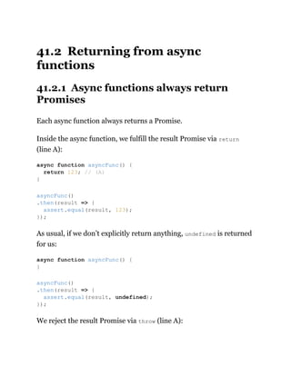 41.2 Returning from async
functions
41.2.1 Async functions always return
Promises
Each async function always returns a Promise.
Inside the async function, we fulfill the result Promise via return
(line A):
As usual, if we don’t explicitly return anything, undefined is returned
for us:
We reject the result Promise via throw (line A):
async function asyncFunc() {
return 123; // (A)
}
asyncFunc()
.then(result => {
assert.equal(result, 123);
});
async function asyncFunc() {
}
asyncFunc()
.then(result => {
assert.equal(result, undefined);
});
 